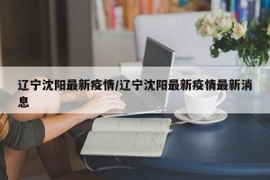 辽宁沈阳最新疫情/辽宁沈阳最新疫情最新消息