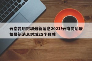 云南昆明封城最新消息2021/云南昆明疫情最新消息封城25个县城