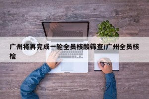 广州将再完成一轮全员核酸筛查/广州全员核检