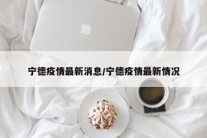 宁德疫情最新消息/宁德疫情最新情况