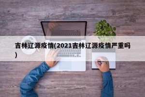 吉林辽源疫情(2021吉林辽源疫情严重吗)