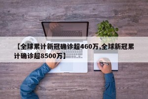 【全球累计新冠确诊超460万,全球新冠累计确诊超8500万】