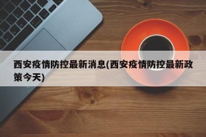 西安疫情防控最新消息(西安疫情防控最新政策今天)