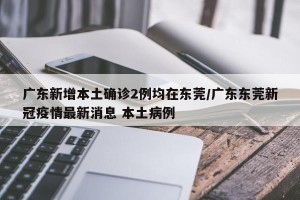 广东新增本土确诊2例均在东莞/广东东莞新冠疫情最新消息 本土病例