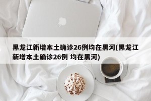 黑龙江新增本土确诊26例均在黑河(黑龙江新增本土确诊26例 均在黑河)