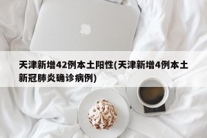 天津新增42例本土阳性(天津新增4例本土新冠肺炎确诊病例)