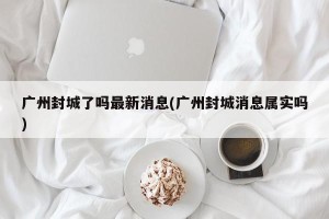 广州封城了吗最新消息(广州封城消息属实吗)