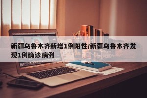 新疆乌鲁木齐新增1例阳性/新疆乌鲁木齐发现1例确诊病例