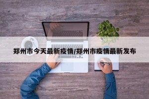 郑州市今天最新疫情/郑州市疫情最新发布