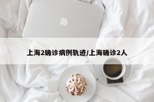 上海2确诊病例轨迹/上海确诊2人