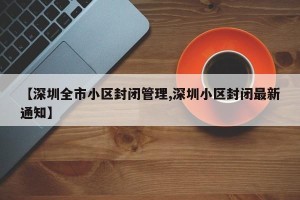 【深圳全市小区封闭管理,深圳小区封闭最新通知】