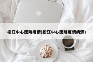 松江中心医院疫情(松江中心医院疫情病源)