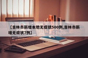 【吉林市新增本地无症状500例,吉林市新增无症状7例】
