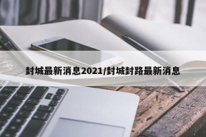 封城最新消息2021/封城封路最新消息