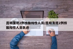 昆明发现2例核酸阳性人员/昆明发现2例核酸阳性人员轨迹