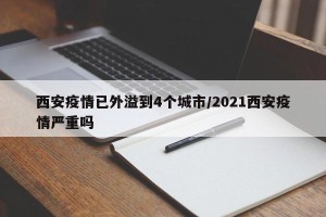 西安疫情已外溢到4个城市/2021西安疫情严重吗