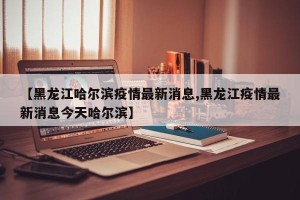 【黑龙江哈尔滨疫情最新消息,黑龙江疫情最新消息今天哈尔滨】
