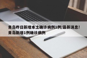 青岛昨日新增本土确诊病例1例/最新消息!青岛新增1例确诊病例