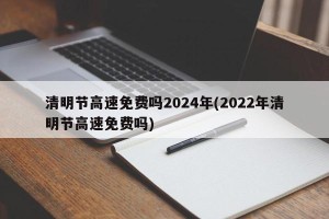 清明节高速免费吗2024年(2022年清明节高速免费吗)