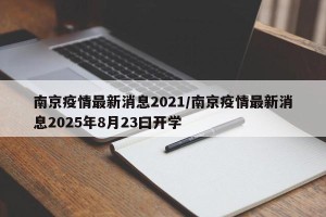 南京疫情最新消息2021/南京疫情最新消息2025年8月23曰开学