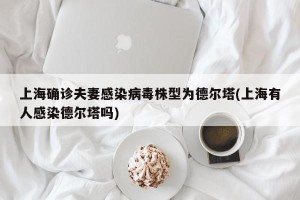 上海确诊夫妻感染病毒株型为德尔塔(上海有人感染德尔塔吗)