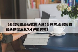 【西安疫情最新数据消息5分钟前,西安疫情最新数据消息5分钟前封城】