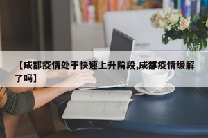【成都疫情处于快速上升阶段,成都疫情缓解了吗】