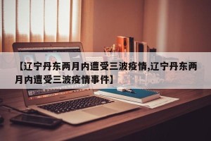 【辽宁丹东两月内遭受三波疫情,辽宁丹东两月内遭受三波疫情事件】