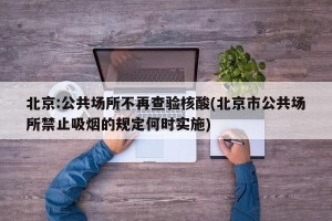 北京:公共场所不再查验核酸(北京市公共场所禁止吸烟的规定何时实施)