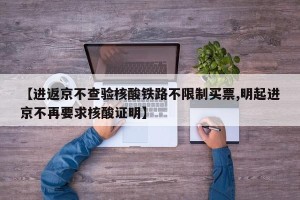 【进返京不查验核酸铁路不限制买票,明起进京不再要求核酸证明】