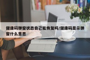 健康码弹窗状态自己能恢复吗/健康码显示弹窗什么意思
