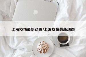 上海疫情最新动态/上海疫情最新动态