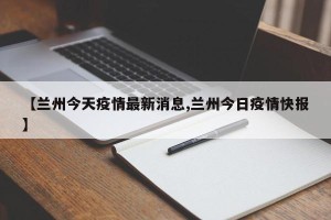 【兰州今天疫情最新消息,兰州今日疫情快报】