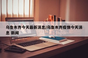 乌鲁木齐今天最新消息/乌鲁木齐疫情今天消息 新闻
