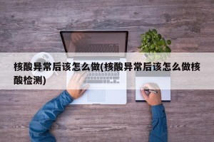 核酸异常后该怎么做(核酸异常后该怎么做核酸检测)