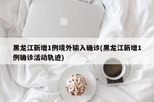 黑龙江新增1例境外输入确诊(黑龙江新增1例确诊活动轨迹)