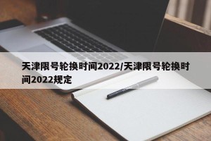 天津限号轮换时间2022/天津限号轮换时间2022规定