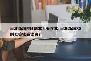 河北新增534例本土无症状(河北新增30例无症状感染者)