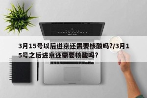 3月15号以后进京还需要核酸吗?/3月15号之后进京还需要核酸吗?