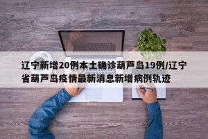 辽宁新增20例本土确诊葫芦岛19例/辽宁省葫芦岛疫情最新消息新增病例轨迹