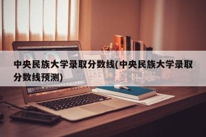 中央民族大学录取分数线(中央民族大学录取分数线预测)