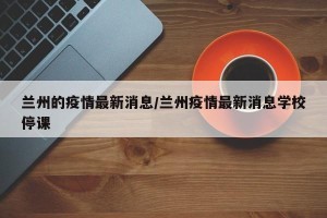 兰州的疫情最新消息/兰州疫情最新消息学校停课