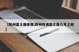 【郑州富士康疫情,郑州疫情富士康几号上班】