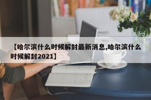 【哈尔滨什么时候解封最新消息,哈尔滨什么时候解封2021】