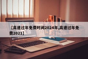 【高速过年免费时间2024年,高速过年免费2021】
