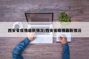 西安省疫情最新情况/西安省疫情最新情况