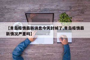 【青岛疫情最新消息今天封城了,青岛疫情最新情况严重吗】