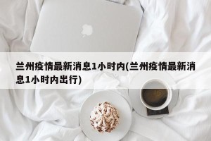 兰州疫情最新消息1小时内(兰州疫情最新消息1小时内出行)