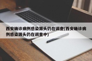 西安确诊病例感染源头仍在调查(西安确诊病例感染源头仍在调查中)