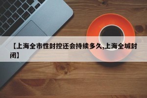 【上海全市性封控还会持续多久,上海全城封闭】